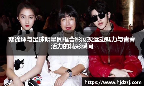 蔡徐坤与足球明星同框合影展现运动魅力与青春活力的精彩瞬间